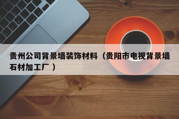 貴州公司背景墻裝飾材料（貴陽市電視背景墻石材加工廠 ）
